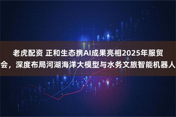 老虎配资 正和生态携AI成果亮相2025年服贸会，深度布局河湖海洋大模型与水务文旅智能机器人