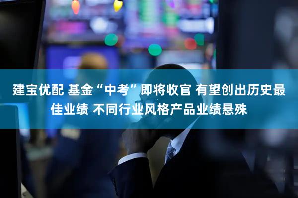 建宝优配 基金“中考”即将收官 有望创出历史最佳业绩 不同行业风格产品业绩悬殊
